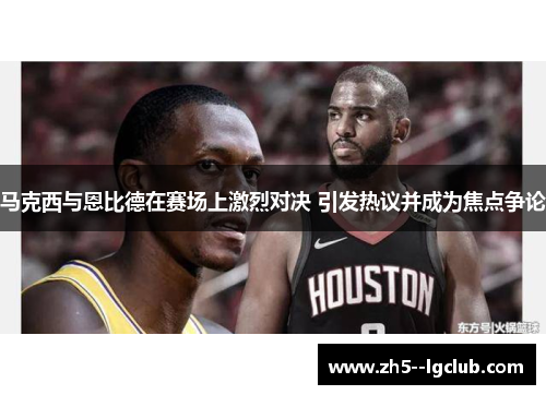 马克西与恩比德在赛场上激烈对决 引发热议并成为焦点争论