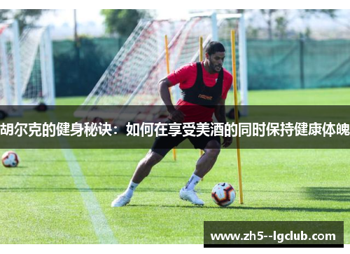 胡尔克的健身秘诀：如何在享受美酒的同时保持健康体魄