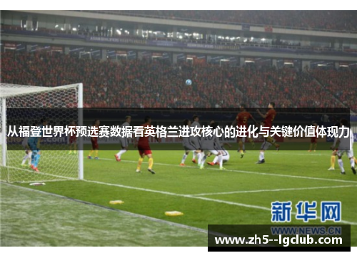 从福登世界杯预选赛数据看英格兰进攻核心的进化与关键价值体现力