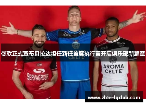 曼联正式宣布贝拉达担任新任首席执行官开启俱乐部新篇章